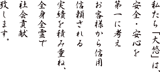 私たち「大悠」は、安全・安心を第一に考えお客様から信用信頼される実績を積み重ね、全身全霊で社会貢献致します。